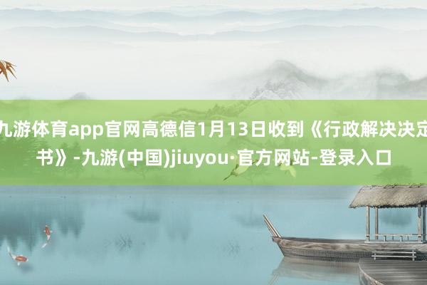 九游体育app官网高德信1月13日收到《行政解决决定书》-九游(中国)jiuyou·官方网站-登录入口