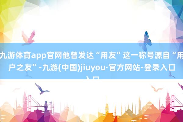 九游体育app官网他曾发达“用友”这一称号源自“用户之友”-九游(中国)jiuyou·官方网站-登录入口