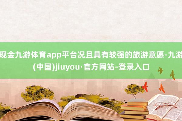 现金九游体育app平台况且具有较强的旅游意愿-九游(中国)jiuyou·官方网站-登录入口