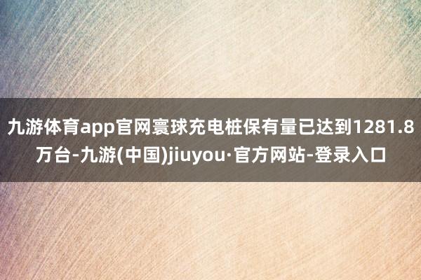 九游体育app官网寰球充电桩保有量已达到1281.8万台-九游(中国)jiuyou·官方网站-登录入口