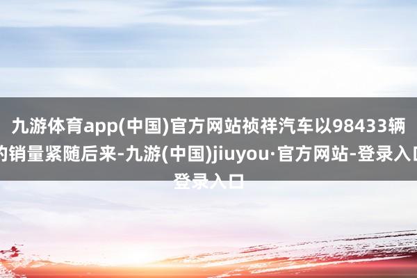 九游体育app(中国)官方网站祯祥汽车以98433辆的销量紧随后来-九游(中国)jiuyou·官方网站-登录入口