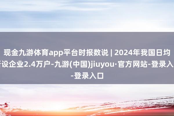 现金九游体育app平台时报数说 | 2024年我国日均新设企业2.4万户-九游(中国)jiuyou·官方网站-登录入口