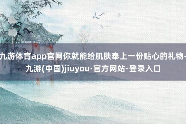 九游体育app官网你就能给肌肤奉上一份贴心的礼物-九游(中国)jiuyou·官方网站-登录入口