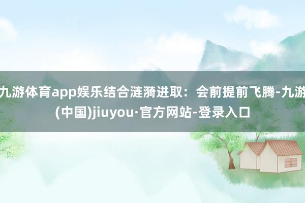 九游体育app娱乐结合涟漪进取：会前提前飞腾-九游(中国)jiuyou·官方网站-登录入口