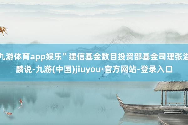 九游体育app娱乐”建信基金数目投资部基金司理张溢麟说-九游(中国)jiuyou·官方网站-登录入口