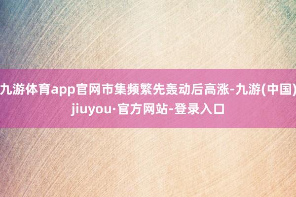 九游体育app官网市集频繁先轰动后高涨-九游(中国)jiuyou·官方网站-登录入口